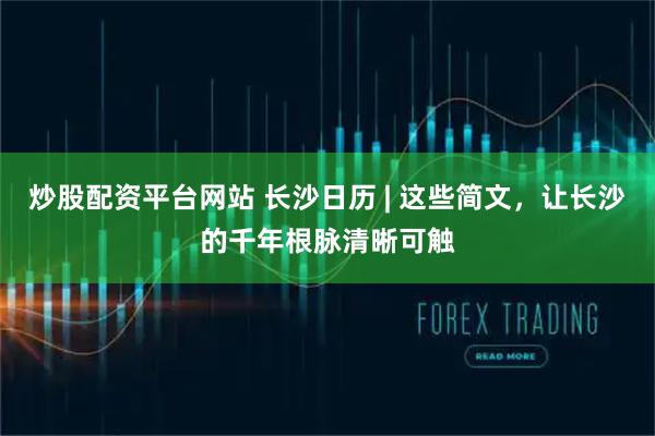 炒股配资平台网站 长沙日历 | 这些简文，让长沙的千年根脉清晰可触