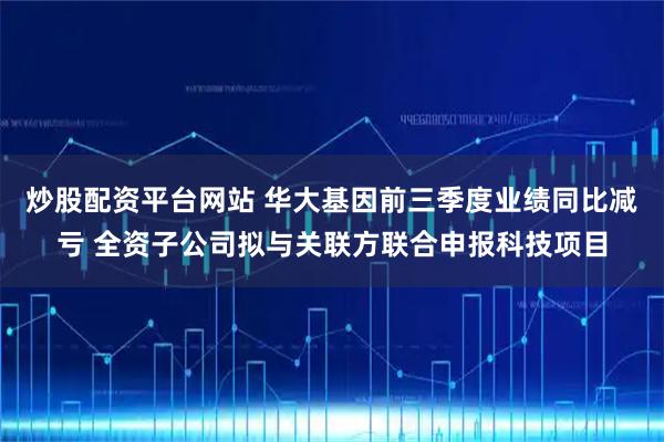 炒股配资平台网站 华大基因前三季度业绩同比减亏 全资子公司拟与关联方联合申报科技项目