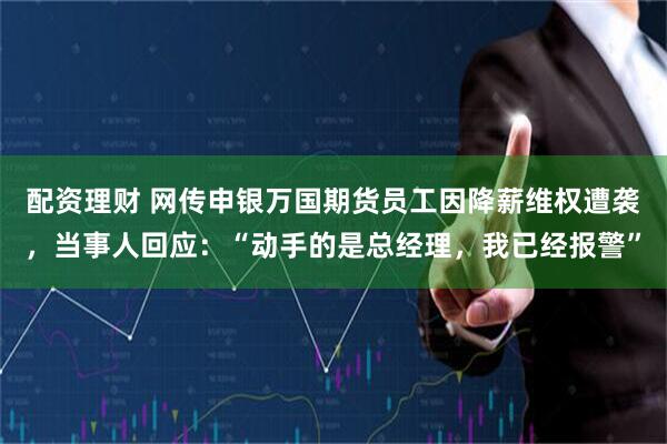 配资理财 网传申银万国期货员工因降薪维权遭袭，当事人回应：“动手的是总经理，我已经报警”