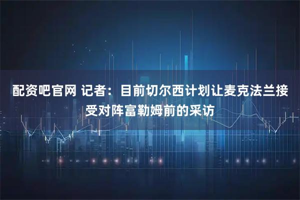 配资吧官网 记者：目前切尔西计划让麦克法兰接受对阵富勒姆前的采访