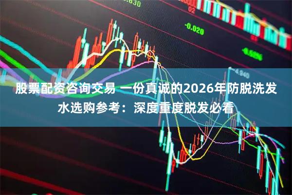 股票配资咨询交易 一份真诚的2026年防脱洗发水选购参考：深度重度脱发必看