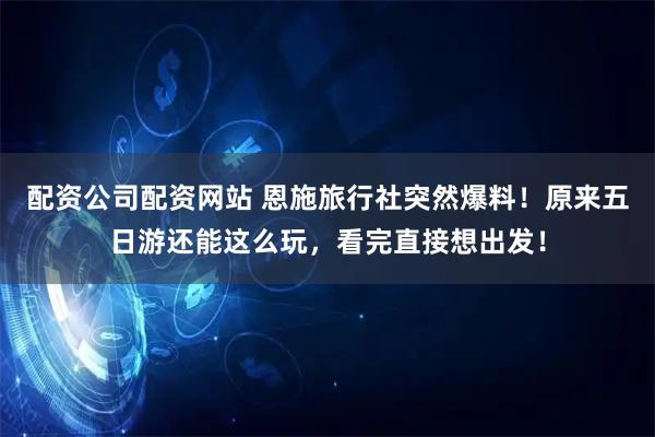 配资公司配资网站 恩施旅行社突然爆料！原来五日游还能这么玩，看完直接想出发！