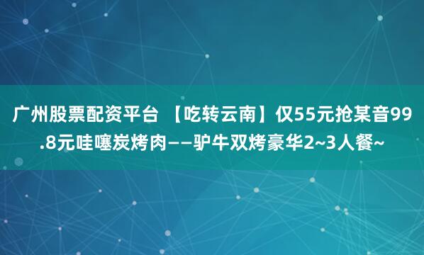 广州股票配资平台 【吃转云南】仅55元抢某音99.8元哇噻炭烤肉——驴牛双烤豪华2~3人餐~