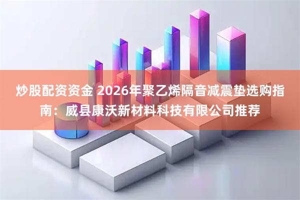 炒股配资资金 2026年聚乙烯隔音减震垫选购指南：威县康沃新材料科技有限公司推荐