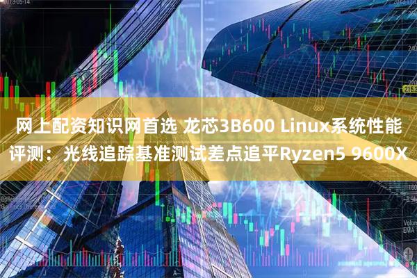 网上配资知识网首选 龙芯3B600 Linux系统性能评测：光线追踪基准测试差点追平Ryzen5 9600X