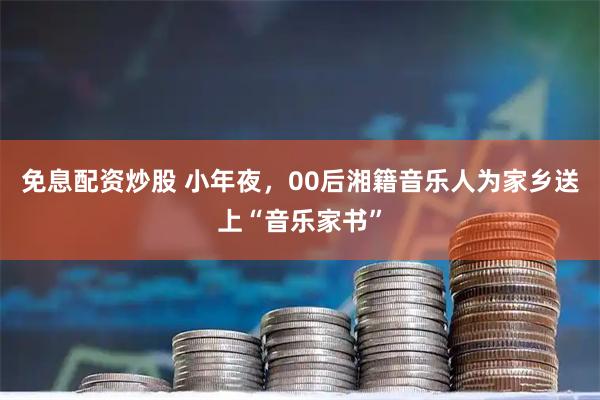 免息配资炒股 小年夜，00后湘籍音乐人为家乡送上“音乐家书”