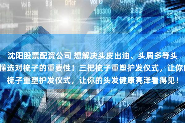 沈阳股票配资公司 想解决头皮出油、头屑多等头皮护理难题吗？内行都懂选对梳子的重要性！三把梳子重塑护发仪式，让你的头发健康亮泽看得见！