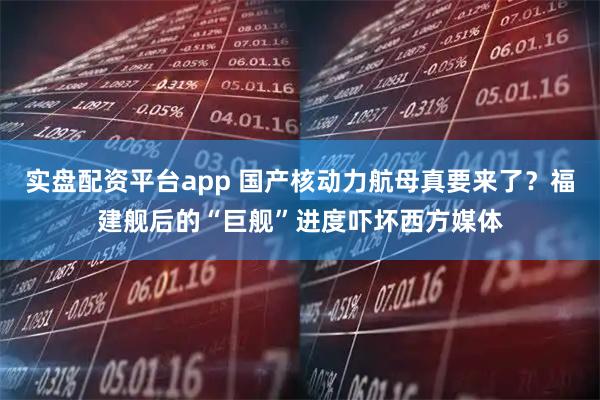 实盘配资平台app 国产核动力航母真要来了？福建舰后的“巨舰”进度吓坏西方媒体