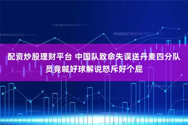 配资炒股理财平台 中国队致命失误送丹麦四分队员竟喊好球解说怒斥好个屁