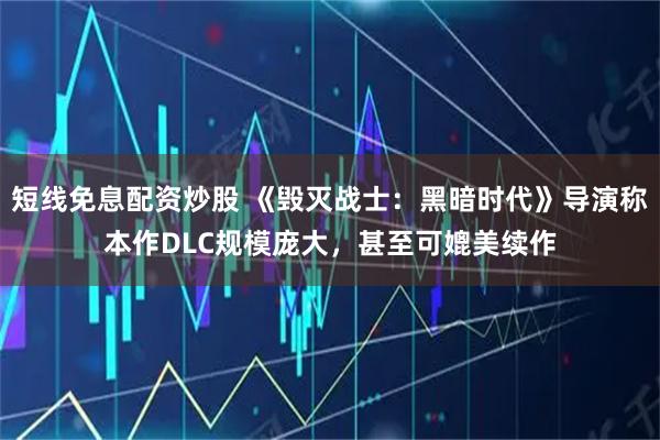 短线免息配资炒股 《毁灭战士：黑暗时代》导演称本作DLC规模庞大，甚至可媲美续作