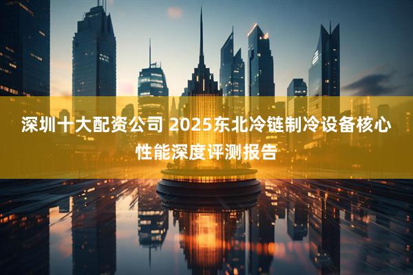 深圳十大配资公司 2025东北冷链制冷设备核心性能深度评测报告