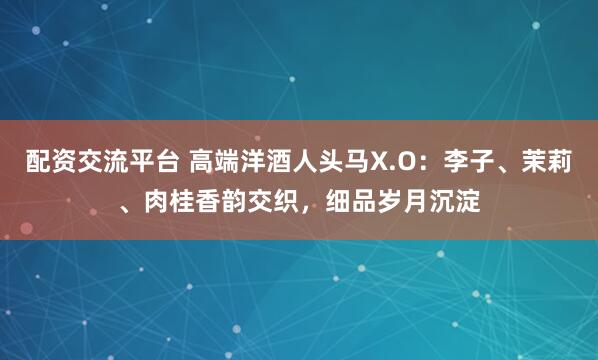 配资交流平台 高端洋酒人头马X.O：李子、茉莉、肉桂香韵交织，细品岁月沉淀