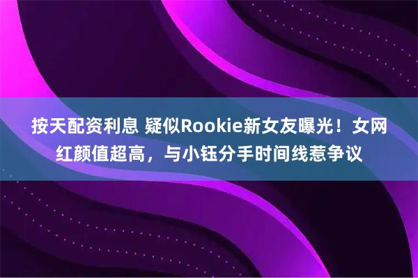按天配资利息 疑似Rookie新女友曝光！女网红颜值超高，与小钰分手时间线惹争议