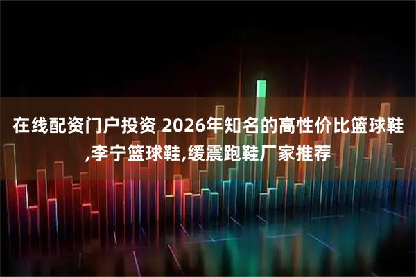 在线配资门户投资 2026年知名的高性价比篮球鞋,李宁篮球鞋,缓震跑鞋厂家推荐