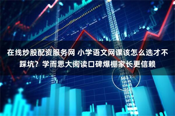 在线炒股配资服务网 小学语文网课该怎么选才不踩坑？学而思大阅读口碑爆棚家长更信赖