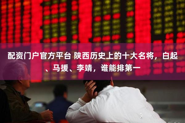 配资门户官方平台 陕西历史上的十大名将，白起、马援、李靖，谁能排第一