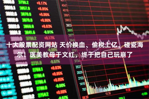 十大股票配资网站 天价换血、偷税上亿、碰瓷海尔！医美教母于文红，终于把自己玩崩了