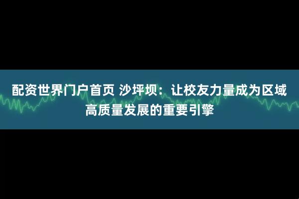 配资世界门户首页 沙坪坝：让校友力量成为区域高质量发展的重要引擎