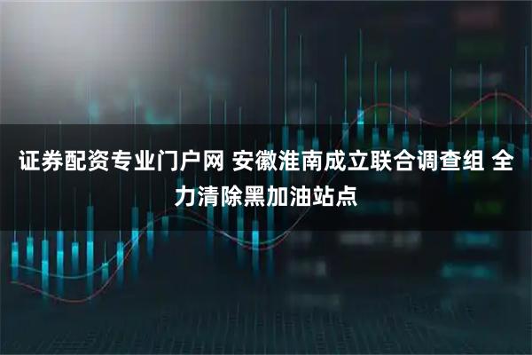 证券配资专业门户网 安徽淮南成立联合调查组 全力清除黑加油站点