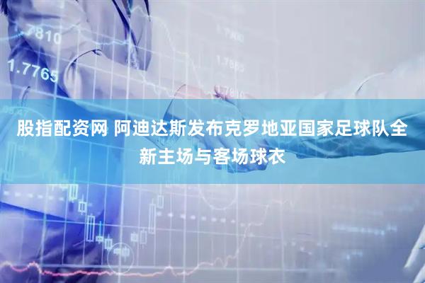 股指配资网 阿迪达斯发布克罗地亚国家足球队全新主场与客场球衣