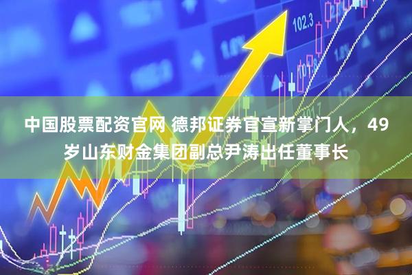 中国股票配资官网 德邦证券官宣新掌门人，49岁山东财金集团副总尹涛出任董事长